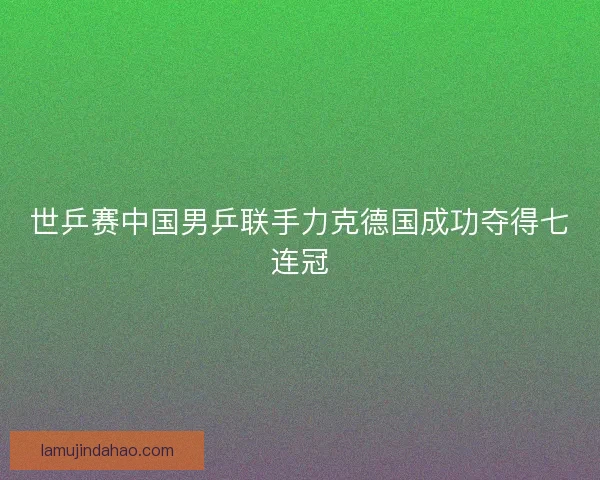 世乒赛中国男乒联手力克德国成功夺得七连冠