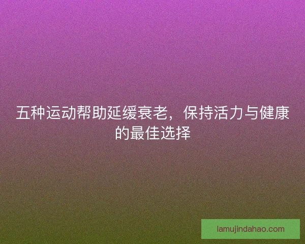 五种运动帮助延缓衰老，保持活力与健康的最佳选择