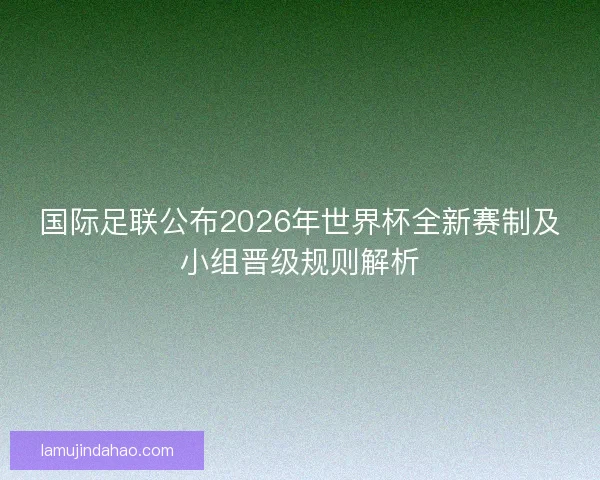 国际足联公布2026年世界杯全新赛制及小组晋级规则解析