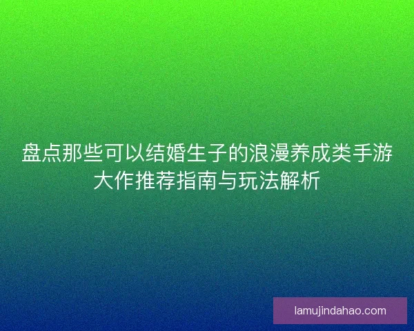 盘点那些可以结婚生子的浪漫养成类手游大作推荐指南与玩法解析
