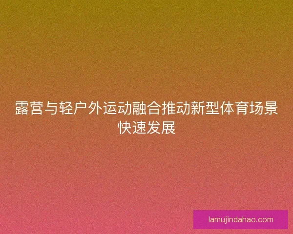 露营与轻户外运动融合推动新型体育场景快速发展