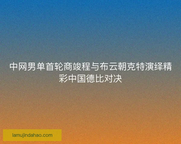 中网男单首轮商竣程与布云朝克特演绎精彩中国德比对决