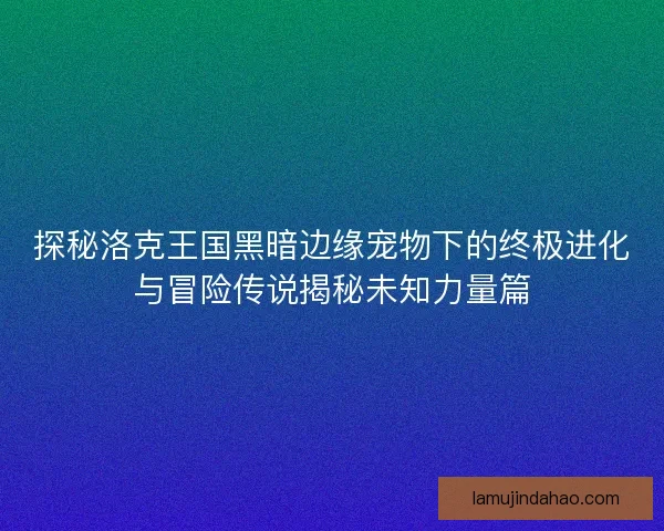 探秘洛克王国黑暗边缘宠物下的终极进化与冒险传说揭秘未知力量篇