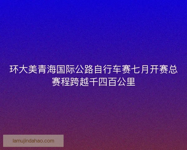 环大美青海国际公路自行车赛七月开赛总赛程跨越千四百公里