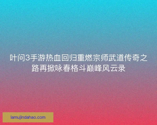 叶问3手游热血回归重燃宗师武道传奇之路再掀咏春格斗巅峰风云录