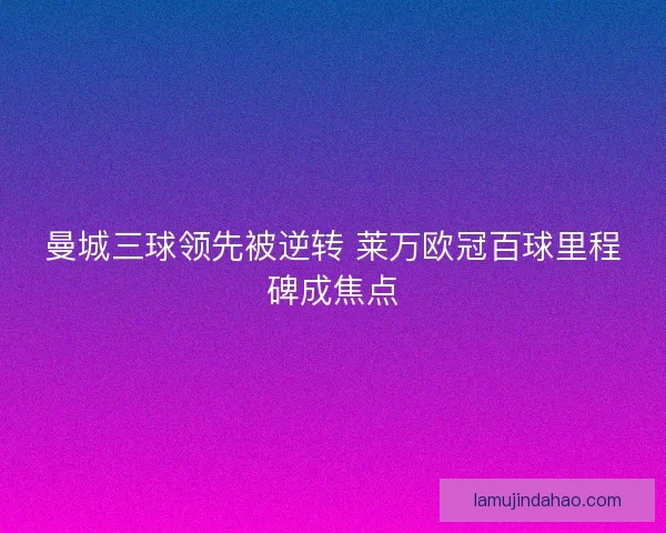 曼城三球领先被逆转 莱万欧冠百球里程碑成焦点