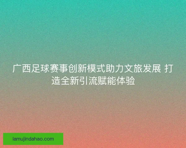 广西足球赛事创新模式助力文旅发展 打造全新引流赋能体验
