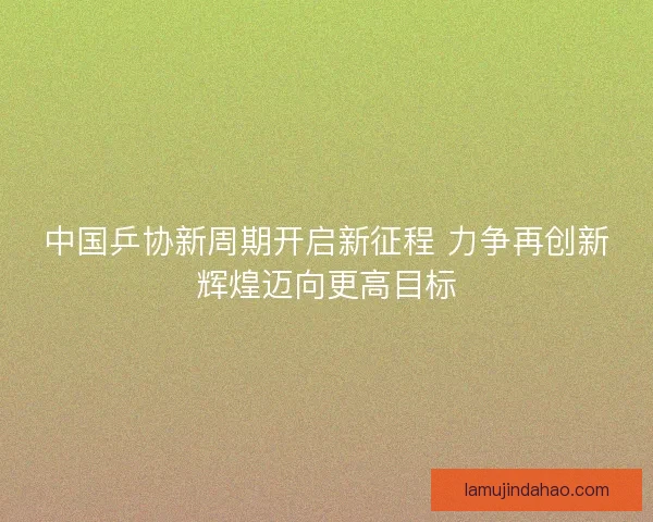 中国乒协新周期开启新征程 力争再创新辉煌迈向更高目标