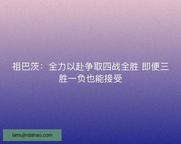 祖巴茨：全力以赴争取四战全胜 即便三胜一负也能接受