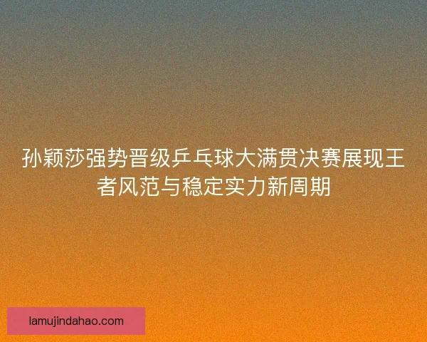 孙颖莎强势晋级乒乓球大满贯决赛展现王者风范与稳定实力新周期 孙颖莎强势晋级乒乓球大满贯决赛展现王者风范与稳定实力新周期