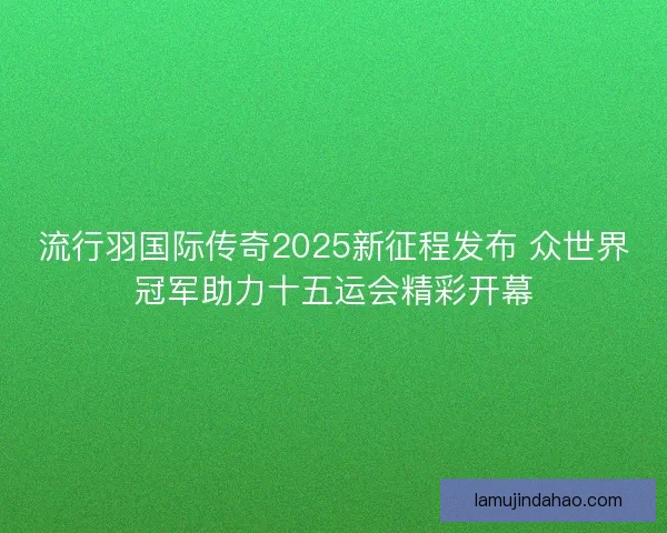 流行羽国际传奇2025新征程发布 众世界冠军助力十五运会精彩开幕 流行羽国际传奇2025新征程发布 众世界冠军助力十五运会精彩开幕