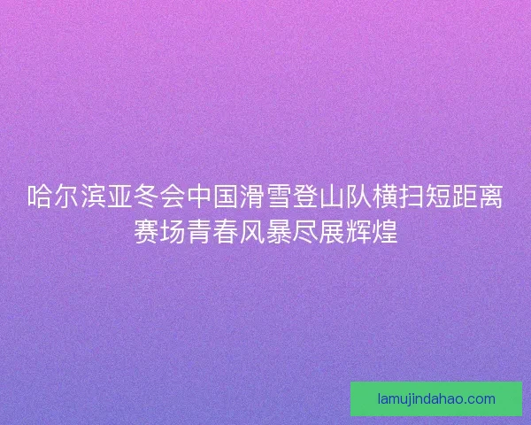哈尔滨亚冬会中国滑雪登山队横扫短距离赛场青春风暴尽展辉煌 哈尔滨亚冬会中国滑雪登山队横扫短距离赛场青春风暴尽展辉煌