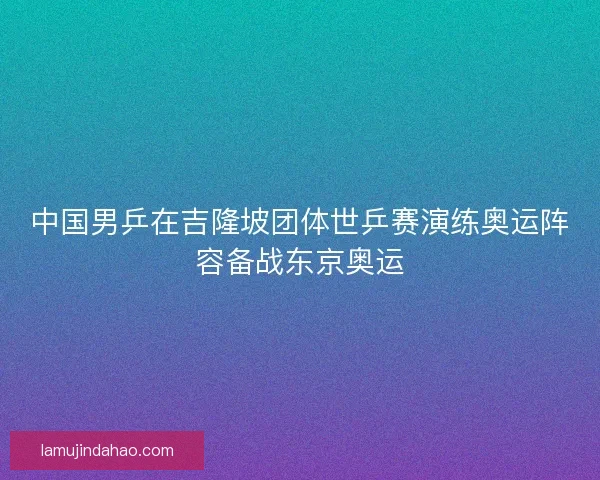 中国男乒在吉隆坡团体世乒赛演练奥运阵容备战东京奥运 中国男乒在吉隆坡团体世乒赛演练奥运阵容备战东京奥运