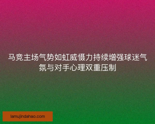马竞主场气势如虹威慑力持续增强球迷气氛与对手心理双重压制